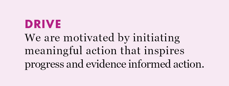 Drive: We are motivated by initiating meaningful action that inspires progress and evidence informed action. 